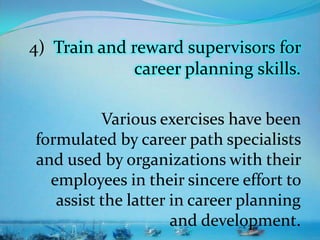 4) Train and reward supervisors for
career planning skills.
Various exercises have been
formulated by career path specialists
and used by organizations with their
employees in their sincere effort to
assist the latter in career planning
and development.
 