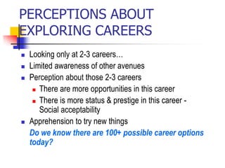 PERCEPTIONS ABOUT
EXPLORING CAREERS
 Looking only at 2-3 careers…
 Limited awareness of other avenues
 Perception about those 2-3 careers
 There are more opportunities in this career
 There is more status & prestige in this career -
Social acceptability
 Apprehension to try new things
Do we know there are 100+ possible career options
today?
 