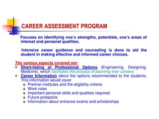 Focuses on identifying one’s strengths, potentials, one’s areas of
interest and personal qualities.
Intensive career guidance and counseling is done to aid the
student in making effective and informed career choices.
The various aspects covered are:
Short-listing of Professional Options (Engineering, Designing,
Medicine), which facilitates the process of planning their careers
Career Information about the options recommended to the students.
This information would cover
Premier institutes and the eligibility criteria
Work roles
Important personal skills and qualities required
Future prospects
Information about entrance exams and scholarships
CAREER ASSESSMENT PROGRAM
 