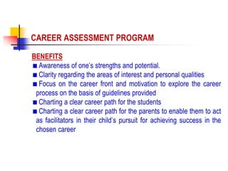 BENEFITS
Awareness of one’s strengths and potential.
Clarity regarding the areas of interest and personal qualities
Focus on the career front and motivation to explore the career
process on the basis of guidelines provided
Charting a clear career path for the students
Charting a clear career path for the parents to enable them to act
as facilitators in their child’s pursuit for achieving success in the
chosen career
CAREER ASSESSMENT PROGRAM
 