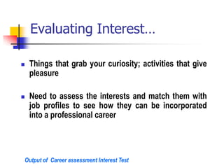 Evaluating Interest…
 Things that grab your curiosity; activities that give
pleasure
 Need to assess the interests and match them with
job profiles to see how they can be incorporated
into a professional career
Output of Career assessment Interest Test
 