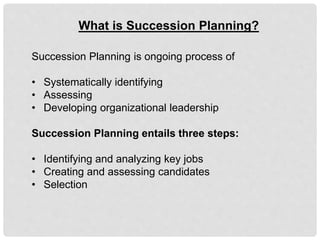 What is Succession Planning?
Succession Planning is ongoing process of
• Systematically identifying
• Assessing
• Developing organizational leadership
Succession Planning entails three steps:
• Identifying and analyzing key jobs
• Creating and assessing candidates
• Selection
 
