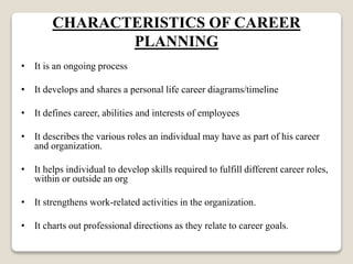 CHARACTERISTICS OF CAREER
PLANNING
• It is an ongoing process
• It develops and shares a personal life career diagrams/timeline
• It defines career, abilities and interests of employees
• It describes the various roles an individual may have as part of his career
and organization.
• It helps individual to develop skills required to fulfill different career roles,
within or outside an org
• It strengthens work-related activities in the organization.
• It charts out professional directions as they relate to career goals.
 
