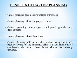 BENEFITS OF CAREER PLANNING
• Career planning develops promotable employees.
• Career planning reduces employee turnover.
• Career planning encourages employees’ growth and
development.
• Career planning reduces hoarding.
• Career planning will ensure that senior management will
become aware of the interests, skills and qualifications of
employees who would have better chances of moving
upwards.
 