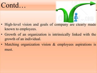Contd…
• High-level vision and goals of company are clearly made
known to employees.
• Growth of an organization is intrinsically linked with the
growth of an individual.
• Matching organization vision & employees aspirations is
must.
 