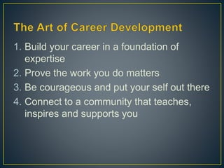 1. Build your career in a foundation of
expertise
2. Prove the work you do matters
3. Be courageous and put your self out there
4. Connect to a community that teaches,
inspires and supports you
 