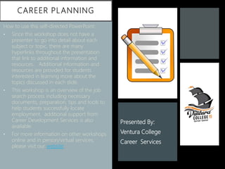 CAREER PLANNING
How to use this self-directed PowerPoint:
• Since this workshop does not have a
presenter to go into detail about each
subject or topic, there are many
hyperlinks throughout the presentation
that link to additional information and
resources. Additional information and
resources are provided for students
interested in learning more about the
topics discussed in each slide.
• This workshop is an overview of the job
search process including necessary
documents, preparation, tips and tools to
help students successfully locate
employment. additional support from
Career Development Services is also
available.
• For more information on other workshops
online and in person/virtual services,
please visit our website
Presented By:
Ventura College
Career Services
 