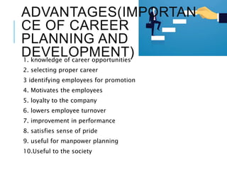 ADVANTAGES(IMPORTAN
CE OF CAREER
PLANNING AND
DEVELOPMENT)1. knowledge of career opportunities
2. selecting proper career
3 identifying employees for promotion
4. Motivates the employees
5. loyalty to the company
6. lowers employee turnover
7. improvement in performance
8. satisfies sense of pride
9. useful for manpower planning
10.Useful to the society
 