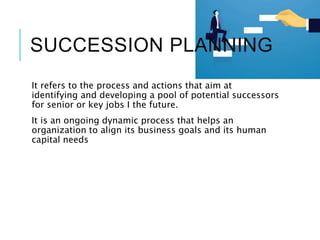 SUCCESSION PLANNING
It refers to the process and actions that aim at
identifying and developing a pool of potential successors
for senior or key jobs I the future.
It is an ongoing dynamic process that helps an
organization to align its business goals and its human
capital needs
 