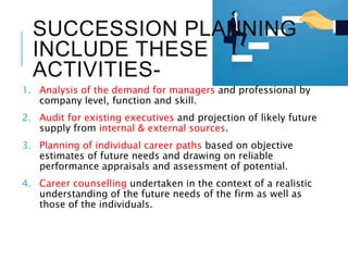 SUCCESSION PLANNING
INCLUDE THESE
ACTIVITIES-
1. Analysis of the demand for managers and professional by
company level, function and skill.
2. Audit for existing executives and projection of likely future
supply from internal & external sources.
3. Planning of individual career paths based on objective
estimates of future needs and drawing on reliable
performance appraisals and assessment of potential.
4. Career counselling undertaken in the context of a realistic
understanding of the future needs of the firm as well as
those of the individuals.
 
