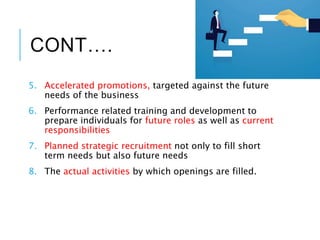 CONT….
5. Accelerated promotions, targeted against the future
needs of the business
6. Performance related training and development to
prepare individuals for future roles as well as current
responsibilities
7. Planned strategic recruitment not only to fill short
term needs but also future needs
8. The actual activities by which openings are filled.
 