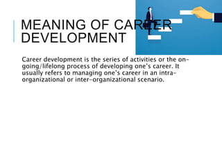 MEANING OF CAREER
DEVELOPMENT
Career development is the series of activities or the on-
going/lifelong process of developing one’s career. It
usually refers to managing one’s career in an intra-
organizational or inter-organizational scenario.
 