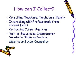 How can I Collect?
• Consulting Teachers, Neighbours, Family
• Interacting with Professionals from
various fields
• Contacting Career Agencies
• Visit to Educational Institutions/
Vocational Training Centers.
• Meet your School Counsellor
 