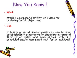 Now You Know !
• Work
Work is a purposeful activity. It is done for
achieving certain objectives.
• Job
Job is a group of similar positions available in an
establishment/ other works or situations in terms of
their major duties and minor duties.. Job is a
scheduled and/or automated task for an individual.
 