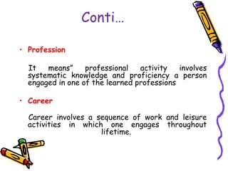 Conti…
• Profession
It means” professional activity involves
systematic knowledge and proficiency a person
engaged in one of the learned professions
• Career
Career involves a sequence of work and leisure
activities in which one engages throughout
lifetime.
 
