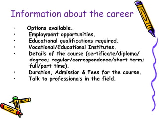 Information about the career
• Options available.
• Employment opportunities.
• Educational qualifications required.
• Vocational/Educational Institutes.
• Details of the course (certificate/diploma/
degree; regular/correspondence/short term;
full/part time).
• Duration, Admission & Fees for the course.
• Talk to professionals in the field.
 