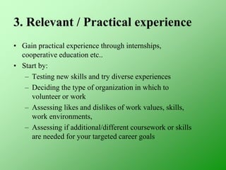 3. Relevant / Practical experience
• Gain practical experience through internships,
cooperative education etc..
• Start by:
– Testing new skills and try diverse experiences
– Deciding the type of organization in which to
volunteer or work
– Assessing likes and dislikes of work values, skills,
work environments,
– Assessing if additional/different coursework or skills
are needed for your targeted career goals
 