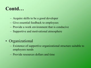 Contd…
– Acquire skills to be a good developer
– Give essential feedback to employees
– Provide a work environment that is conducive
– Supportive and motivational atmosphere
• Organizational
– Existence of supportive organizational structure suitable to
employees needs
– Provide resources dollars and time
 