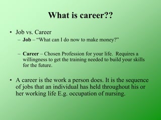 What is career??
• Job vs. Career
– Job – “What can I do now to make money?”
– Career – Chosen Profession for your life. Requires a
willingness to get the training needed to build your skills
for the future.
• A career is the work a person does. It is the sequence
of jobs that an individual has held throughout his or
her working life E.g. occupation of nursing.
 