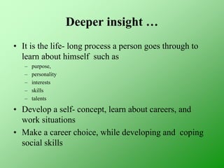 Deeper insight …
• It is the life- long process a person goes through to
learn about himself such as
– purpose,
– personality
– interests
– skills
– talents
• Develop a self- concept, learn about careers, and
work situations
• Make a career choice, while developing and coping
social skills
 