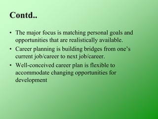 Contd..
• The major focus is matching personal goals and
opportunities that are realistically available.
• Career planning is building bridges from one’s
current job/career to next job/career.
• Well-conceived career plan is flexible to
accommodate changing opportunities for
development
 