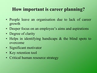 How important is career planning?
• People leave an organisation due to lack of career
growth
• Deeper focus on an employee’s aims and aspirations
• Degree of clarity
• Helps in identifying handicaps & the blind spots to
overcome
• Significant motivator
• Key retention tool
• Critical human resource strategy
 