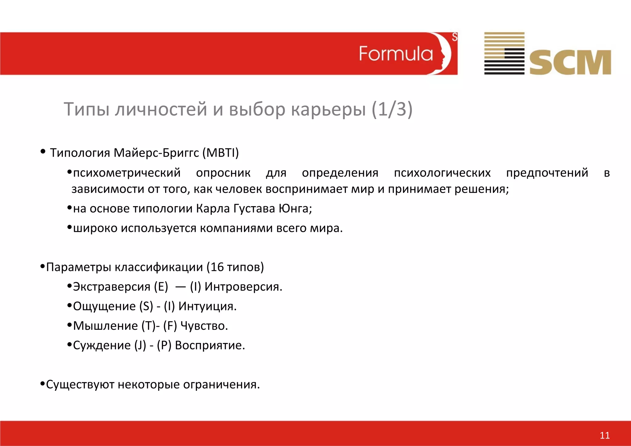 Типы личностей и выбор карьеры (1/3)
• Типология Майерс-Бриггс (MBTI)
    •психометрический опросник для определения психологических предпочтений   в
     зависимости от того, как человек воспринимает мир и принимает решения;
    •на основе типологии Карла Густава Юнга;
    •широко используется компаниями всего мира.

•Параметры классификации (16 типов)
    •Экстраверсия (E) — (I) Интроверсия.
    •Ощущение (S) - (I) Интуиция.
    •Мышление (T)- (F) Чувство.
    •Суждение (J) - (P) Восприятие.

•Существуют некоторые ограничения.


                                                                              11
 