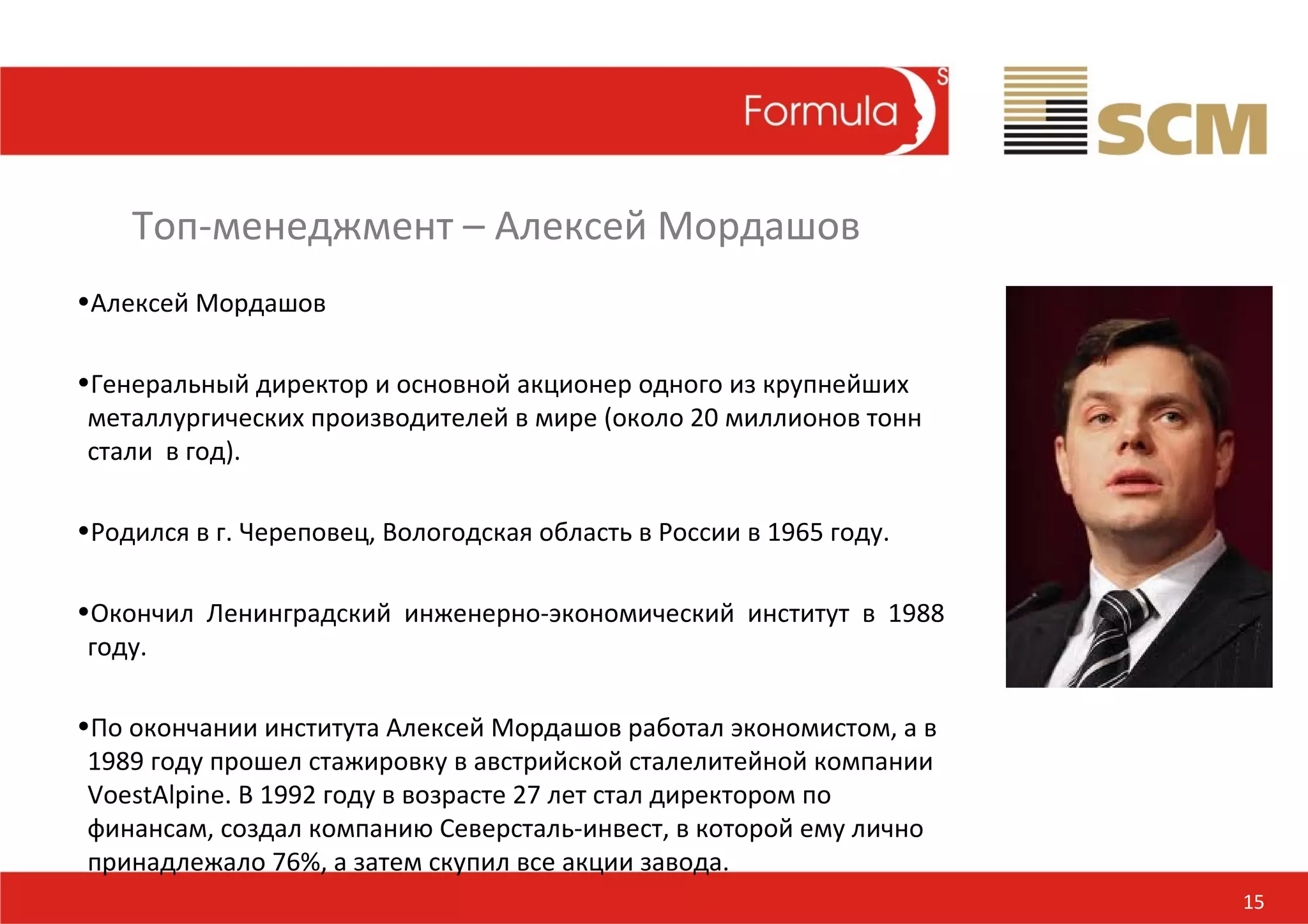 Топ-менеджмент – Алексей Мордашов
•Алексей Мордашов

•Генеральный директор и основной акционер одного из крупнейших
 металлургических производителей в мире (около 20 миллионов тонн
 стали в год).

•Родился в г. Череповец, Вологодская область в России в 1965 году.

•Окончил Ленинградский инженерно-экономический институт в 1988
 году.

•По окончании института Алексей Мордашов работал экономистом, а в
 1989 году прошел стажировку в австрийской сталелитейной компании
 VoestAlpine. В 1992 году в возрасте 27 лет стал директором по
 финансам, создал компанию Северсталь-инвест, в которой ему лично
 принадлежало 76%, а затем скупил все акции завода.
                                                                     15
 