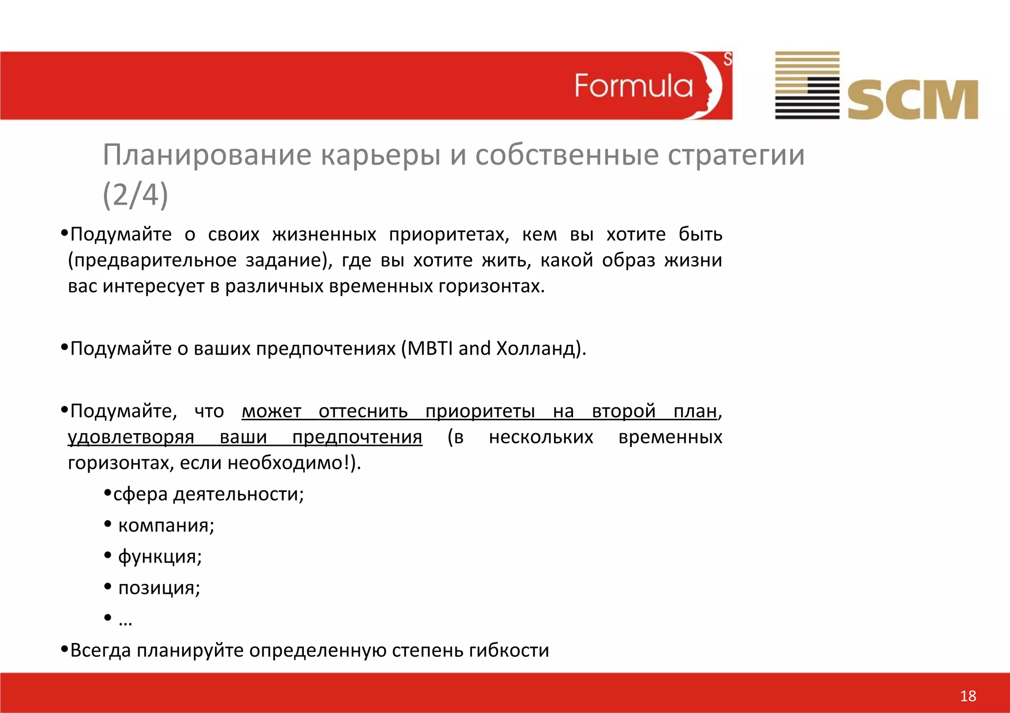 Планирование карьеры и собственные стратегии
    (2/4)
•Подумайте о своих жизненных приоритетах, кем вы хотите быть
 (предварительное задание), где вы хотите жить, какой образ жизни
 вас интересует в различных временных горизонтах.

•Подумайте о ваших предпочтениях (MBTI and Холланд).

•Подумайте, что может оттеснить приоритеты на второй план,
 удовлетворяя ваши предпочтения (в нескольких временных
 горизонтах, если необходимо!).
    •сфера деятельности;
    • компания;
    • функция;
    • позиция;
    •…
•Всегда планируйте определенную степень гибкости

                                                                    18
 