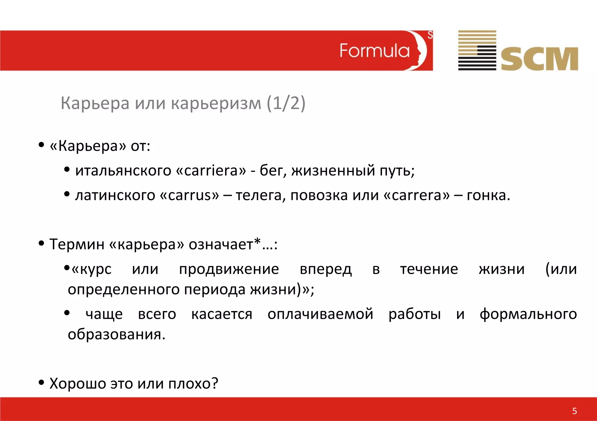 Карьера или карьеризм (1/2)

• «Карьера» от:
   • итальянского «сarriera» - бег, жизненный путь;
   • латинского «сarrus» – телега, повозка или «сarrera» – гонка.

• Термин «карьера» означает*…:
    •«курс или продвижение вперед в течение жизни (или
     определенного периода жизни)»;
    • чаще всего касается оплачиваемой работы и формального
     образования.

• Хорошо это или плохо?
                                                                    5
 