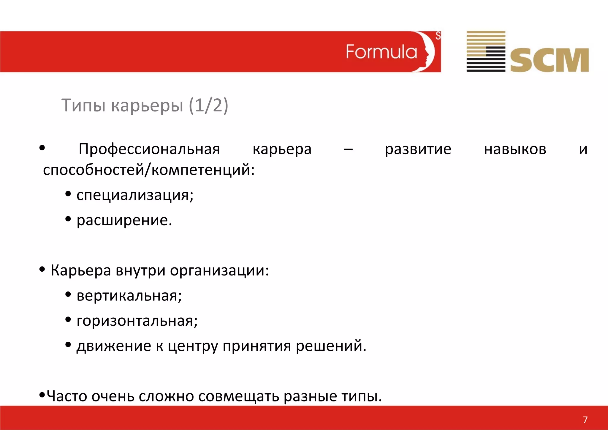 Типы карьеры (1/2)

•     Профессиональная   карьера     –       развитие   навыков   и
 способностей/компетенций:
    • специализация;
    • расширение.

• Карьера внутри организации:
   • вертикальная;
   • горизонтальная;
   • движение к центру принятия решений.

•Часто очень сложно совмещать разные типы.
                                                                  7
 