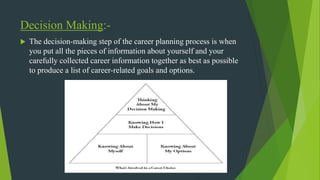 Decision Making:-
 The decision-making step of the career planning process is when
you put all the pieces of information about yourself and your
carefully collected career information together as best as possible
to produce a list of career-related goals and options.
 