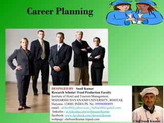 Career Planning

DESINGED BY Sunil Kumar
Research Scholar/ Food Production Faculty
Institute of Hotel and Tourism Management,
MAHARSHI DAYANAND UNIVERSITY, ROHTAK
Haryana- 124001 INDIA Ph. No. 09996000499
email: skihm86@yahoo.com , balhara86@gmail.com
linkedin:- in.linkedin.com/in/ihmsunilkumar
facebook: www.facebook.com/ihmsunilkumar
webpage: chefsunilkumar.tripod.com

 
