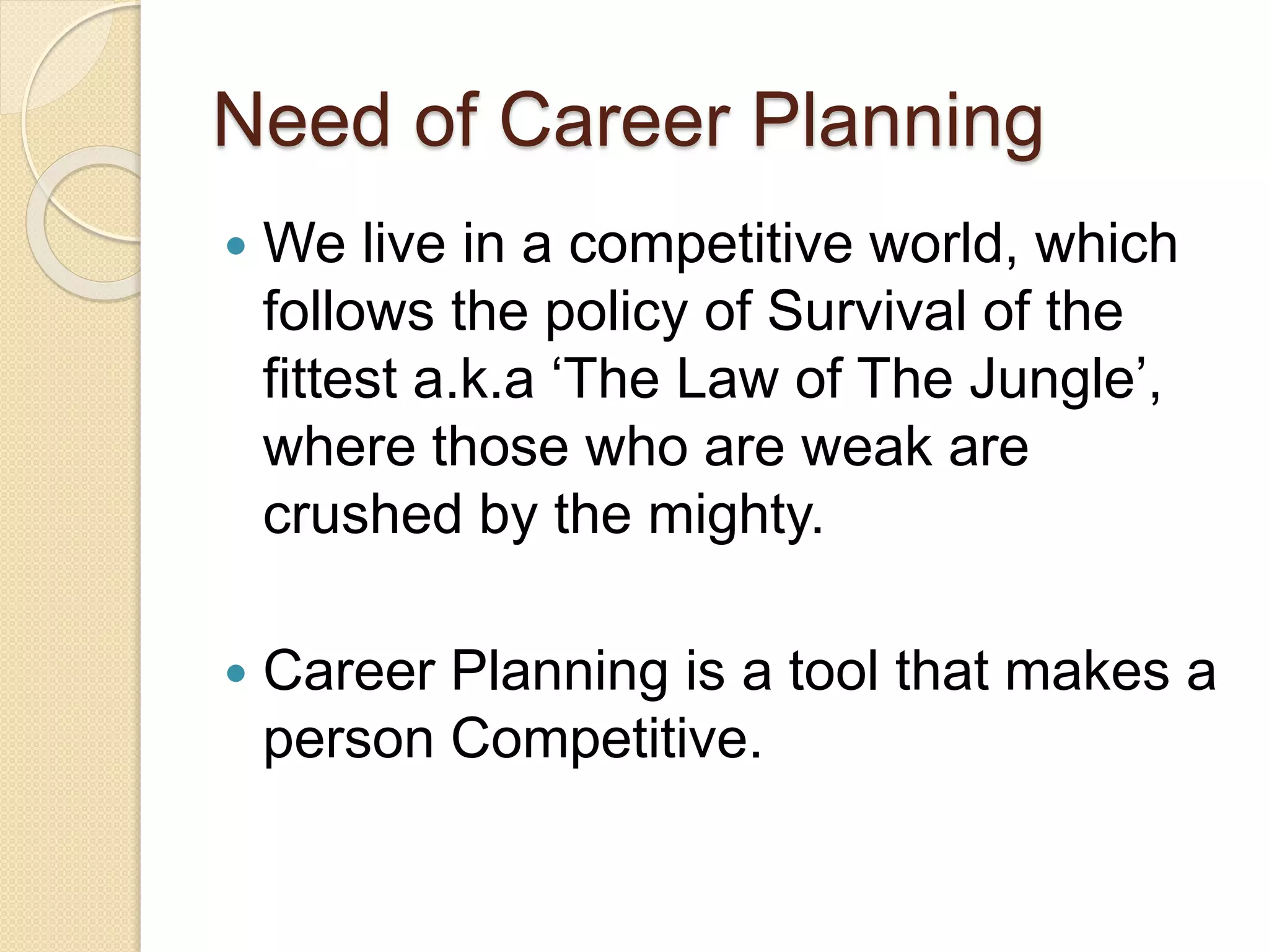 Need of Career Planning
 We live in a competitive world, which
follows the policy of Survival of the
fittest a.k.a ‘The Law of The Jungle’,
where those who are weak are
crushed by the mighty.
 Career Planning is a tool that makes a
person Competitive.
 