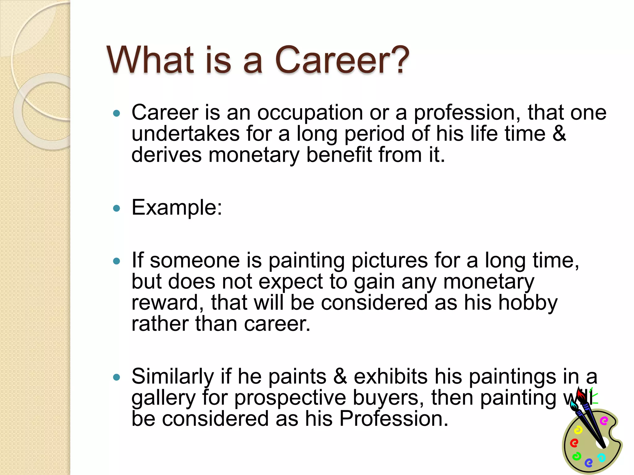 What is a Career?
 Career is an occupation or a profession, that one
undertakes for a long period of his life time &
derives monetary benefit from it.
 Example:
 If someone is painting pictures for a long time,
but does not expect to gain any monetary
reward, that will be considered as his hobby
rather than career.
 Similarly if he paints & exhibits his paintings in a
gallery for prospective buyers, then painting will
be considered as his Profession.
 