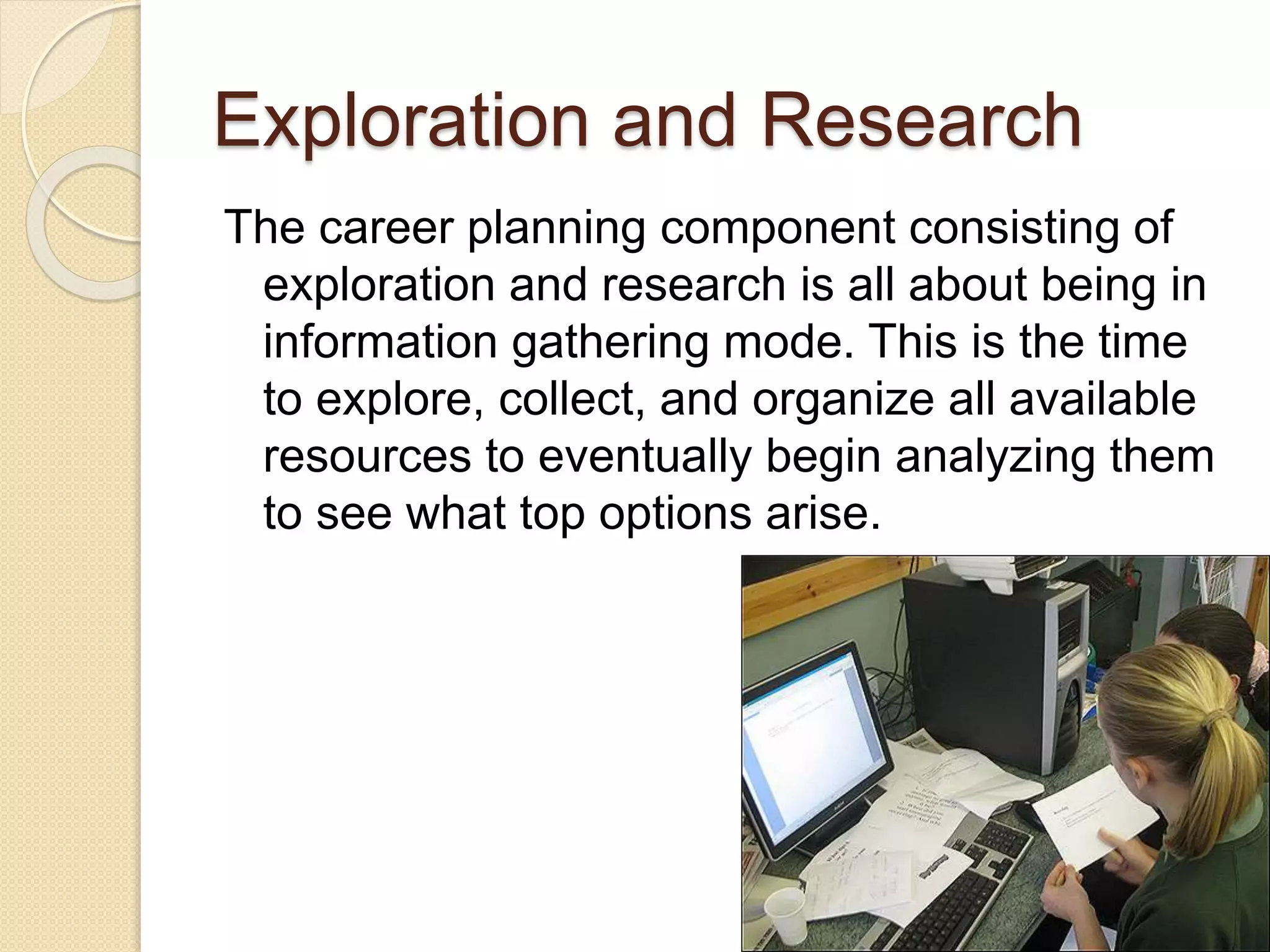 Exploration and Research
The career planning component consisting of
exploration and research is all about being in
information gathering mode. This is the time
to explore, collect, and organize all available
resources to eventually begin analyzing them
to see what top options arise.
 