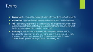 Terms


Assessment – covers the administration of many types of instruments



Instruments – general terms that includes both tests and inventories



Test – generally applied to a scientifically developed instrument that
measures ability (the potential to learn something) or achievement
(tests have answers that are right or wrong)



Inventory –used to describe a less formal questionnaire that is
designed to help individual learn more about themselves. (No right
or wrong answers for inventory). The assessments used in most
career development settings fall into this category

 