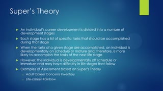 Super’s Theory


An individual’s career development is divided into a number of
development stages



Each stage has a list of specific tasks that should be accomplished
during that stage



When the tasks of a given stage are accomplished, an individual is
developmentally on schedule or mature and, therefore, is more
likely to accomplish the tasks of the next life stage



However, the individual is developmentally off schedule or
immature and may have difficulty in life stages that follow



Examples of Assessment based on Super’s Theory
o

Adult Career Concerns Inventory

o

Life-career Rainbow

 