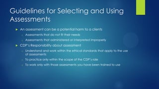 Guidelines for Selecting and Using
Assessments


An assessment can be a potential harm to a clients
o
o



Assessments that do not fit their needs
Assessments that administered or interpreted improperly

CDP’s Responsibility about assessment
o

Understand and work within the ethical standards that apply to the use
of assessments

o

To practice only within the scope of the CDP’s role

o

To work only with those assessments you have been trained to use

 