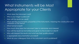 What Instruments will be Most
Appropriate for your Clients
1.

What does the instrument cost?

2.

Who is your target audience?

3.

How will the results be used?

4.

What are the psychometric properties of the instruments, meaning the construction and
validation of the items?

5.

What format is best?

6.

How much time does the instrument take to administer and interpret

7.

How will the results be formatted and given to the student or client?

8.

Who will interpret the results and what are their qualifications?

9.

Is appropriate documentation provided?

10.

What do your colleagues think of this instrument and its publishers?

 