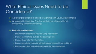 What Ethical Issues Need to be
Considered?


A career practitioner is limited to working with Level A assessments



Working with Level B or C instruments is not ethical without
completing additional training



Ethical Considerations
o

Ensure that assessment you are using has validity

o

Do not use material outside the copyright law

o

Do not share client’s information

o

Do no reproduce material without proper consent from publisher

o

Ensure your client is properly prepared for the assessment

 