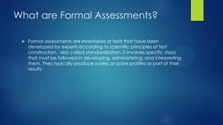 What are Formal Assessments?


Formal assessments are inventories or tests that have been
developed by experts according to scientific principles of test
construction, also called standardization. It involves specific steps
that must be followed in developing, administering, and interpreting
them. They typically produce scores or score profiles as part of their
results

 
