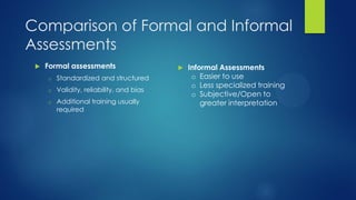 Comparison of Formal and Informal
Assessments


Formal assessments
o

Standardized and structured

o

Validity, reliability, and bias

o

Additional training usually
required



Informal Assessments
o Easier to use
o Less specialized training
o Subjective/Open to
greater interpretation

 