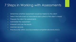 7 Steps in Working with Assessments
1.

Determine whether assessment would be helpful to the client

2.

Select the instrument or instruments best suited to the client’s needs

3.

Prepare the client for assessments

4.

Administer the assessment

5.

Interpret and use the results

6.

Maintain records

7.

Practice only within your boundaries/competencies level (A,B,C)

 