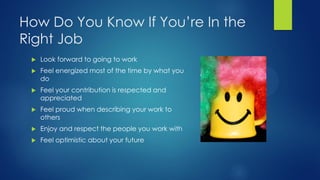 How Do You Know If You’re In the
Right Job


Look forward to going to work



Feel energized most of the time by what you
do



Feel your contribution is respected and
appreciated



Feel proud when describing your work to
others



Enjoy and respect the people you work with



Feel optimistic about your future

 