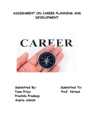 ASSIGNMENT ON CAREER PLANNING AND DEVELOPMENT<br />   Submitted By:                  Submitted To:<br />       Tanu Priya                       Prof. Nirmal<br />   Prashila Pradeep<br />   Arpita Ashish<br /> <br />Career planning and development<br />INTRODUCTION<br />MEANING OF CAREER: A Career has been defined as the sequence of a person's experiences on different jobs over the period of time. It is viewed as fundamentally a relationship between one or more organizations and the individual. To some a career is a carefully worked out plan for self advancement to others it is a calling-life role to others it is a voyage to self discovery and to still others it is life itself. A career is a sequence of positions/jobs held by a person during the course of his working life. According to Edwin B. Flippo,“ A career is a sequence of separate but related work activities that provide continuity, order and meaning to a person’s life” .According to Garry Dessler, “The occupational positions a person has had over many years”. Many of today's employees have high expectations about their jobs. There has been a general increase in the concern of the quality of life. Workers expect more from their jobs than just income. A further impetus to career planning is the need for organizations to make the best possible use of their most valuable resources the people in a time of rapid technological growth and change.<br />CAREER DEVELOPMENT<br />Career development, both as a concept and a concern is of recent origin. The reason for this lack of concern regarding career development for a long time has been the careless, unrealistic assumption about employees functioning smoothly along the right lines, and the belief that the employees guide themselves in their careers. Since the employees are educated, trained for the job, and appraised, it is felt that the development fund on is over. Modern personnel administration has to be futuristic, it has to look beyond the present tasks, since neither the requirements of the organisation nor the attitudes and abilities of employees are constant. It is too costly to leave 'career' to the tyranny of time and casualty of circumstances, for it is something which requires to be handled carefully through systematisation and professional promoting. Fortunately, there has lately been some appreciation of the value of career planning and acceptance of validity of career development as a major input in organisational development. Career development refers to set of programs designed to match an individual’s needs, abilities, and career goals with current and future opportunities in the organization. Where career plan sets career path for an employee, career development ensures that the employee is well developed before he or she moves up the next higher ladder in the hierarchy.<br />CAREER PLANNING<br />Career Planning is a relatively new personnel function. Established programs on Career Planning are still rare except in larger or more progressive organizations. Career Planning aims at identifying personal skills, interest, knowledge and other features; and establishes specific plans to attain specific goals. Aims and Objectives of Career Planning: Career Planning aims at matching individual potential for promotion and individual aspirations with organizational needs and opportunities. Career Planning is making sure that the organization has the right people with the right skills at the right time. In particular it indicates what training and development would be necessary for advancing in the career altering the career path or staying in the current position. Its focus is on future needs and opportunities and removal of stagnation, obsolescence, dissatisfaction of the employee.<br />OBJECTIVE OF CAREER PLANNING:<br />•To attract and retain the right type of person in the organization.<br />•To map out career of employees suitable to their ability and their willingness to be trained and developed for higher positions.<br />•To have a more stable workforce by reducing labour turnover and absenteeism.<br />•It contributes to man power planning as well as organizational development and effective achievement of corporate goals.<br />•To increasingly utilize the managerial talent available at all levels within the organization.<br />• To improve employee morale and motivation by matching skills to job requirement and by providing opportunities for promotion.<br />•It helps employee in thinking of long term involvement with the organisation.<br />•To provide guidance and encourage employees to fulfill their potentials.<br />•To achieve higher productivity and organizational development.<br />•To ensure better use of human resource through more satisfied and productive employees.<br />•To meet the immediate and future human resource needs of the organisation on the timely basis.<br />NEED FOR CAREER PLANNING<br />,[object Object]