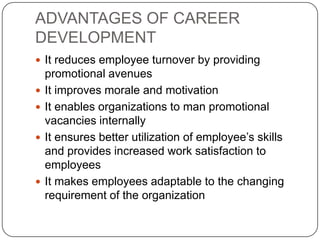 ADVANTAGES OF CAREER
DEVELOPMENT
 It reduces employee turnover by providing
    promotional avenues
   It improves morale and motivation
   It enables organizations to man promotional
    vacancies internally
   It ensures better utilization of employee’s skills
    and provides increased work satisfaction to
    employees
   It makes employees adaptable to the changing
    requirement of the organization
 