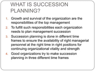 WHAT IS SUCCESSION
     PLANNING?
1. Growth and survival of the organization are the
   responsibilities of the top management
2. To fulfill such responsibilities each organization
   needs to plan management succession
3. Succession planning is done in different time
   frames to ensure the availability of right managerial
   personnel at the right time in right positions for
   continuing organizational vitality and strength
4. Good organizations try to make succession
   planning in three different time frames
 