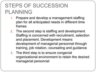 STEPS OF SUCCESSION
PLANNING
 1. Prepare and develop a management staffing
    plan for all anticipated needs in different time
    frames
 2. The second step is staffing and development.
    Staffing is concerned with recruitment, selection
    and placement. Development means
    development of managerial personnel through
    training, job rotation, counseling and guidance
 3. The third step is to ensure congenial
    organizational environment to retain the desired
    managerial personnel
 