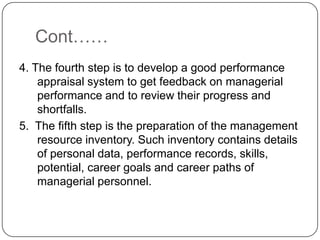 Cont……
4. The fourth step is to develop a good performance
    appraisal system to get feedback on managerial
    performance and to review their progress and
    shortfalls.
5. The fifth step is the preparation of the management
    resource inventory. Such inventory contains details
    of personal data, performance records, skills,
    potential, career goals and career paths of
    managerial personnel.
 